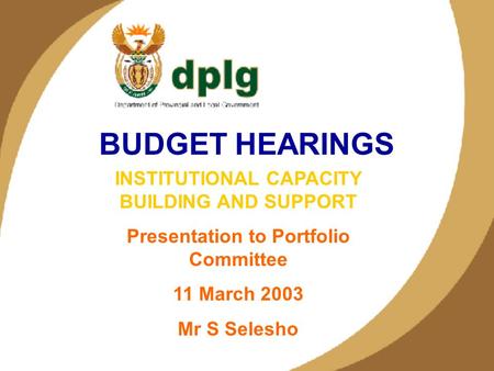 1 BUDGET HEARINGS INSTITUTIONAL CAPACITY BUILDING AND SUPPORT Presentation to Portfolio Committee 11 March 2003 Mr S Selesho.