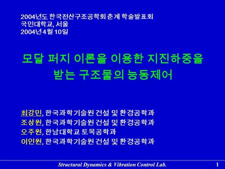 Structural Dynamics & Vibration Control Lab. 1 모달 퍼지 이론을 이용한 지진하중을 받는 구조물의 능동제어 최강민, 한국과학기술원 건설 및 환경공학과 조상원, 한국과학기술원 건설 및 환경공학과 오주원, 한남대학교 토목공학과 이인원, 한국과학기술원.