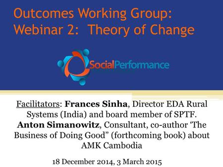 Outcomes Working Group: Webinar 2: Theory of Change Facilitators: Frances Sinha, Director EDA Rural Systems (India) and board member of SPTF. Anton Simanowitz,