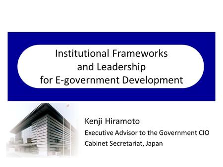 Institutional Frameworks and Leadership for E-government Development Kenji Hiramoto Executive Advisor to the Government CIO Cabinet Secretariat, Japan.