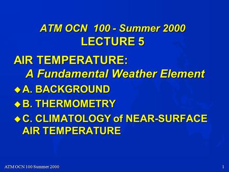 ATM OCN 100 Summer 2000 1 ATM OCN 100 - Summer 2000 LECTURE 5 AIR TEMPERATURE: A Fundamental Weather Element u A. BACKGROUND u B. THERMOMETRY u C. CLIMATOLOGY.