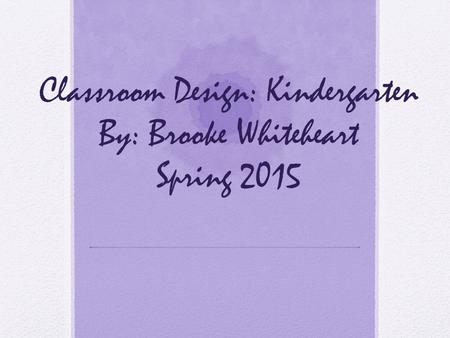 Classroom Design: Kindergarten By: Brooke Whiteheart Spring 2015.