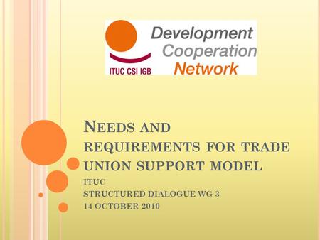 N EEDS AND REQUIREMENTS FOR TRADE UNION SUPPORT MODEL ITUC STRUCTURED DIALOGUE WG 3 14 OCTOBER 2010.