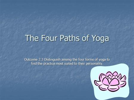 The Four Paths of Yoga Outcome 2.3 Distinguish among the four forms of yoga to find the practice most suited to their personality.