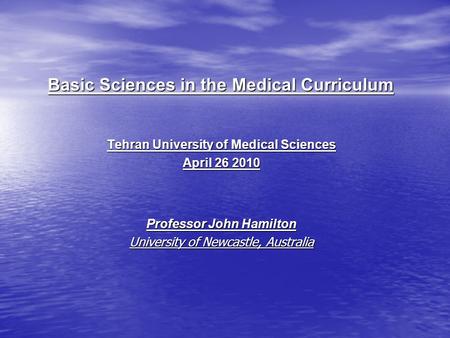 Basic Sciences in the Medical Curriculum Tehran University of Medical Sciences April 26 2010 Professor John Hamilton University of Newcastle, Australia.