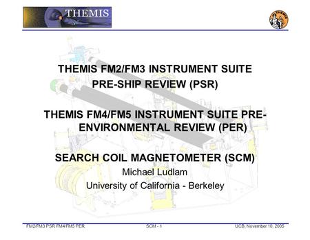 FM2/FM3 PSR FM4/FM5 PERSCM - 1UCB, November 10, 2005 THEMIS FM2/FM3 INSTRUMENT SUITE PRE-SHIP REVIEW (PSR) THEMIS FM4/FM5 INSTRUMENT SUITE PRE- ENVIRONMENTAL.