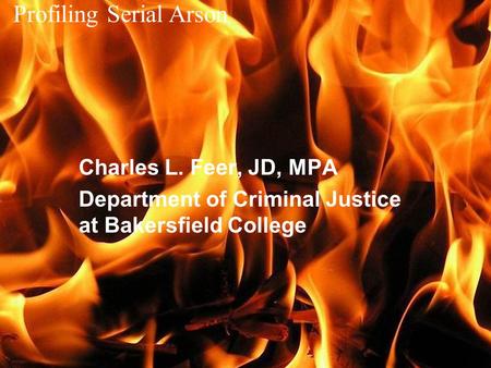 Profiling Serial Arson Charles L. Feer, JD, MPA Department of Criminal Justice at Bakersfield College.