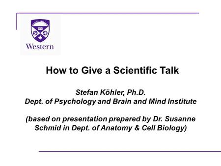 How to Give a Scientific Talk Stefan Köhler, Ph.D. Dept. of Psychology and Brain and Mind Institute (based on presentation prepared by Dr. Susanne Schmid.