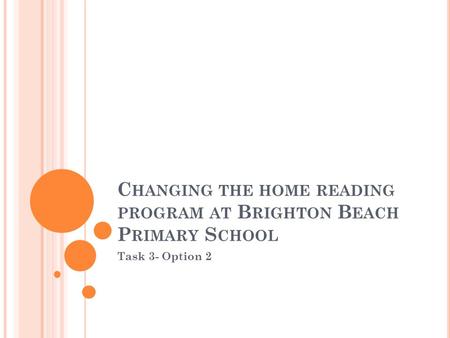 C HANGING THE HOME READING PROGRAM AT B RIGHTON B EACH P RIMARY S CHOOL Task 3- Option 2.