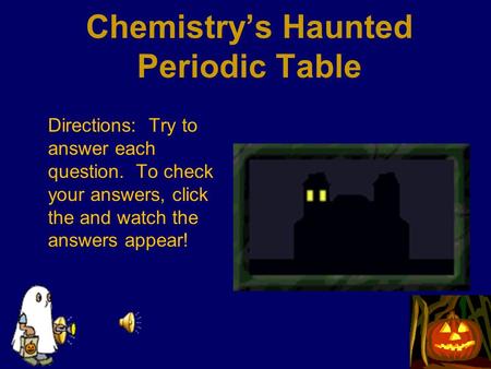 Chemistry’s Haunted Periodic Table Directions: Try to answer each question. To check your answers, click the and watch the answers appear!