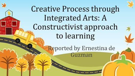 Creative Process through Integrated Arts: A Constructivist approach to learning Reported by Ernestina de Guzman.