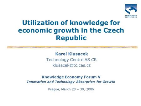 Utilization of knowledge for economic growth in the Czech Republic Karel Klusacek Technology Centre AS CR Knowledge Economy Forum V.