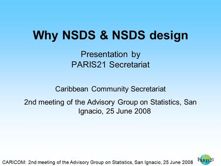 CARICOM: 2nd meeting of the Advisory Group on Statistics, San Ignacio, 25 June 2008 Why NSDS & NSDS design Presentation by PARIS21 Secretariat Caribbean.