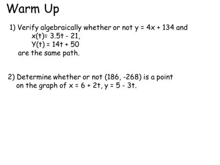 Warm Up 1) Verify algebraically whether or not y = 4x + 134 and x(t)= 3.5t - 21, Y(t) = 14t + 50 are the same path. 2) Determine whether or not (186, -268)