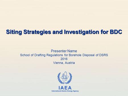 IAEA International Atomic Energy Agency Presenter Name School of Drafting Regulations for Borehole Disposal of DSRS 2016 Vienna, Austria Siting Strategies.