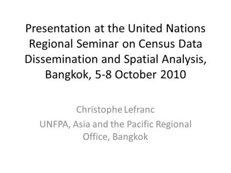 Presentation at the United Nations Regional Seminar on Census Data Dissemination and Spatial Analysis, Bangkok, 5-8 October 2010 Christophe Lefranc UNFPA,