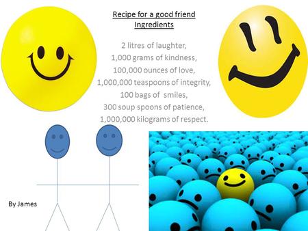 Recipe for a good friend Ingredients 2 litres of laughter, 1,000 grams of kindness, 100,000 ounces of love, 1,000,000 teaspoons of integrity, 100 bags.