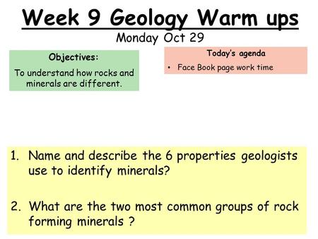 Week 9 Geology Warm ups Monday Oct 29 1.Name and describe the 6 properties geologists use to identify minerals? 2.What are the two most common groups of.