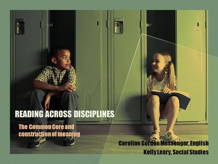 READING ACROSS DISCIPLINES Caroline Gordon Messenger, English Kelly Leary, Social Studies The Common Core and construction of meaning.