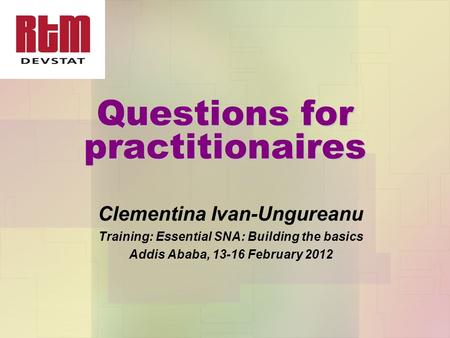 Questions for practitionaires Clementina Ivan-Ungureanu Training: Essential SNA: Building the basics Addis Ababa, 13-16 February 2012.