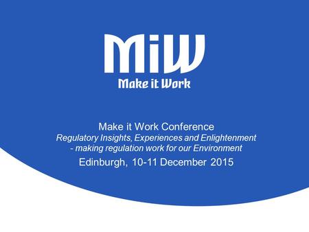 Make it Work Conference Regulatory Insights, Experiences and Enlightenment - making regulation work for our Environment Edinburgh, 10-11 December 2015.