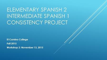 ELEMENTARY SPANISH 2 INTERMEDIATE SPANISH 1 CONSISTENCY PROJECT El Camino College Fall 2015 Workshop 2: November 13, 2015.