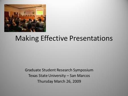 Making Effective Presentations Graduate Student Research Symposium Texas State University – San Marcos Thursday March 26, 2009.