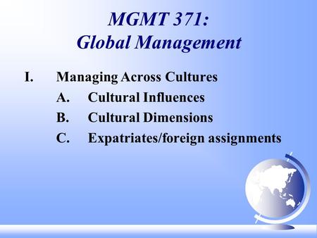 MGMT 371: Global Management I. Managing Across Cultures A.Cultural Influences B.Cultural Dimensions C.Expatriates/foreign assignments.