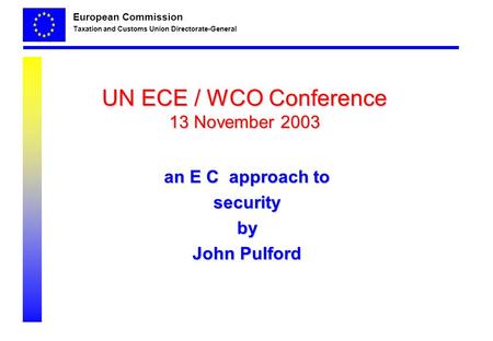 European Commission Taxation and Customs Union Directorate-General UN ECE / WCO Conference 13 November 2003 an E C approach to securityby John Pulford.