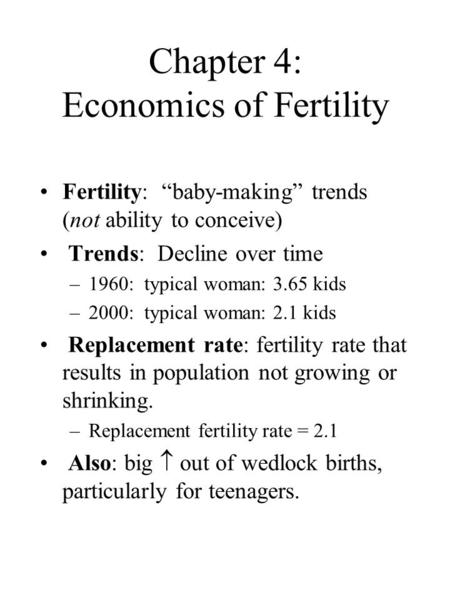 Chapter 4: Economics of Fertility Fertility: “baby-making” trends (not ability to conceive) Trends: Decline over time –1960: typical woman: 3.65 kids –2000: