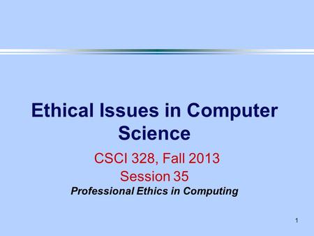 1 Ethical Issues in Computer Science CSCI 328, Fall 2013 Session 35 Professional Ethics in Computing.