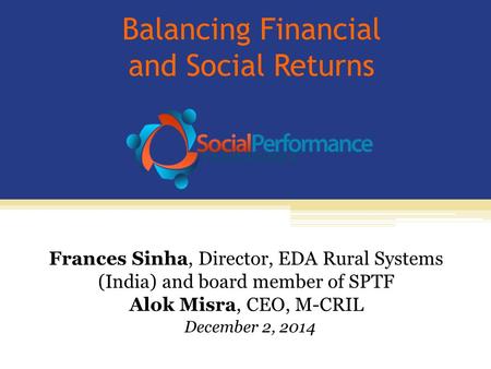 Balancing Financial and Social Returns Frances Sinha, Director, EDA Rural Systems (India) and board member of SPTF Alok Misra, CEO, M-CRIL December 2,