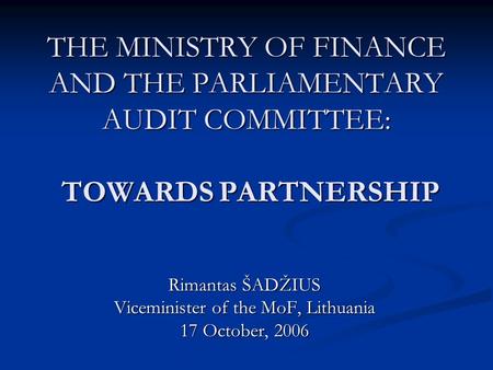 THE MINISTRY OF FINANCE AND THE PARLIAMENTARY AUDIT COMMITTEE: TOWARDS PARTNERSHIP Rimantas ŠADŽIUS Viceminister of the MoF, Lithuania 17 October, 2006.