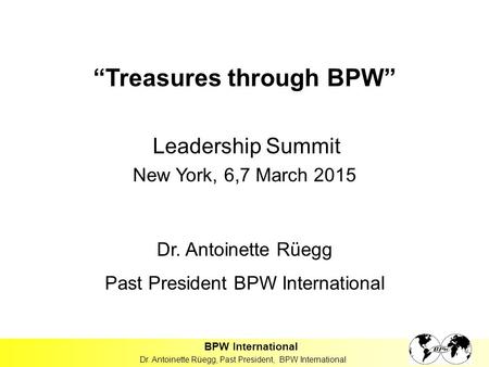 “Treasures through BPW” Leadership Summit New York, 6,7 March 2015 Dr. Antoinette Rüegg Past President BPW International BPW International Dr. Antoinette.