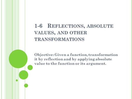 1-6 R EFLECTIONS, ABSOLUTE VALUES, AND OTHER TRANSFORMATIONS Objective: Given a function, transformation it by reflection and by applying absolute value.