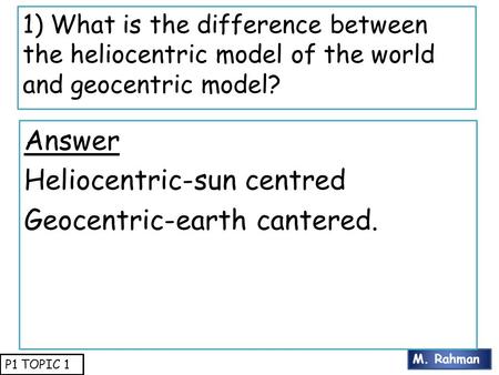 M. Rahman P1 TOPIC 1 1) What is the difference between the heliocentric model of the world and geocentric model? Answer Heliocentric-sun centred Geocentric-earth.