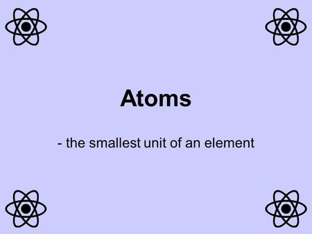 Atoms - the smallest unit of an element Each element is made up of only one type of atom (the element Carbon is only made up of carbon atoms). Atoms.