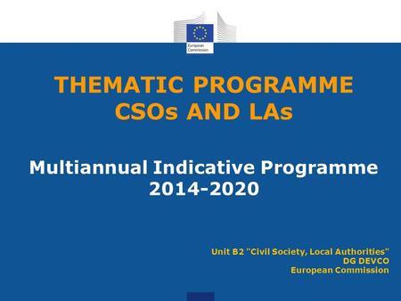 THEMATIC PROGRAMME CSOs AND LAs Multiannual Indicative Programme 2014-2020 Unit B2 Civil Society, Local Authorities DG DEVCO European Commission.