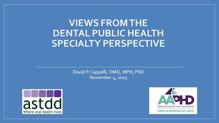 VIEWS FROM THE DENTAL PUBLIC HEALTH SPECIALTY PERSPECTIVE David P. Cappelli, DMD, MPH, PhD November 4, 2015.