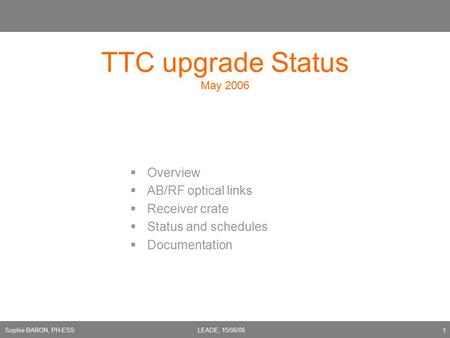 Sophie BARON, PH-ESSLEADE, 15/06/06 1 TTC upgrade Status May 2006  Overview  AB/RF optical links  Receiver crate  Status and schedules  Documentation.