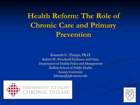 Health Reform: The Role of Chronic Care and Primary Prevention Kenneth E. Thorpe, Ph.D. Robert W. Woodruff Professor and Chair Department of Health Policy.