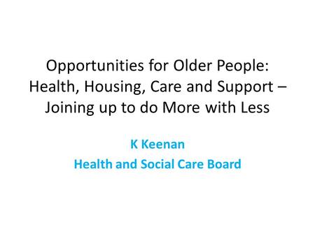 Opportunities for Older People: Health, Housing, Care and Support – Joining up to do More with Less K Keenan Health and Social Care Board.