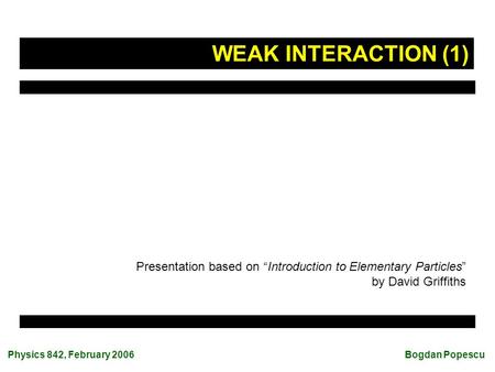 Physics 842, February 2006 Bogdan Popescu Presentation based on “Introduction to Elementary Particles” by David Griffiths WEAK INTERACTION (1)