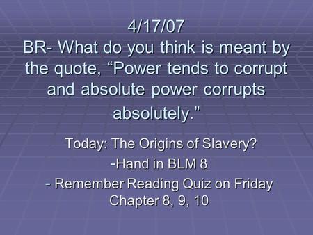 4/17/07 BR- What do you think is meant by the quote, “Power tends to corrupt and absolute power corrupts absolutely.” Today: The Origins of Slavery? Today: