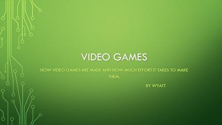 VIDEO GAMES HOW VIDEO GAMES ARE MADE AND HOW MUCH EFFORT IT TAKES TO MAKE THEM. BY WYATT.