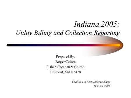 Indiana 2005: Utility Billing and Collection Reporting Prepared By: Roger Colton Fisher, Sheehan & Colton Belmont, MA 02478 Coalition to Keep Indiana Warm.