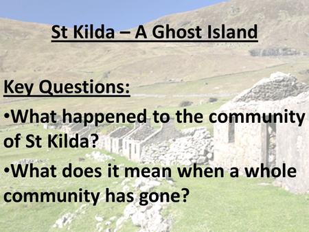 St Kilda – A Ghost Island Key Questions: What happened to the community of St Kilda? What does it mean when a whole community has gone?