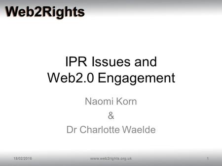 IPR Issues and Web2.0 Engagement Naomi Korn & Dr Charlotte Waelde 18/02/20161www.web2rights.org.uk.