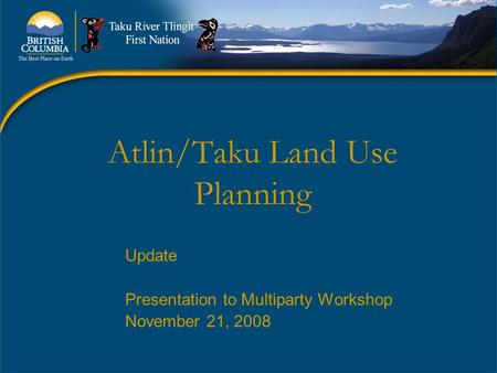 Atlin/Taku Land Use Planning Update Presentation to Multiparty Workshop November 21, 2008.