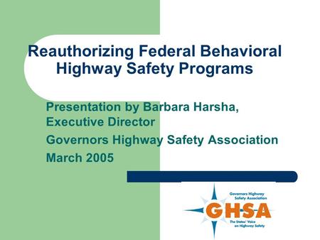 Reauthorizing Federal Behavioral Highway Safety Programs Presentation by Barbara Harsha, Executive Director Governors Highway Safety Association March.